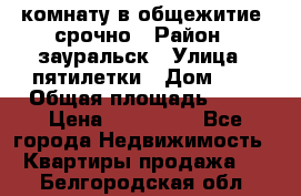 комнату в общежитие  срочно › Район ­ зауральск › Улица ­ пятилетки › Дом ­ 7 › Общая площадь ­ 12 › Цена ­ 200 000 - Все города Недвижимость » Квартиры продажа   . Белгородская обл.